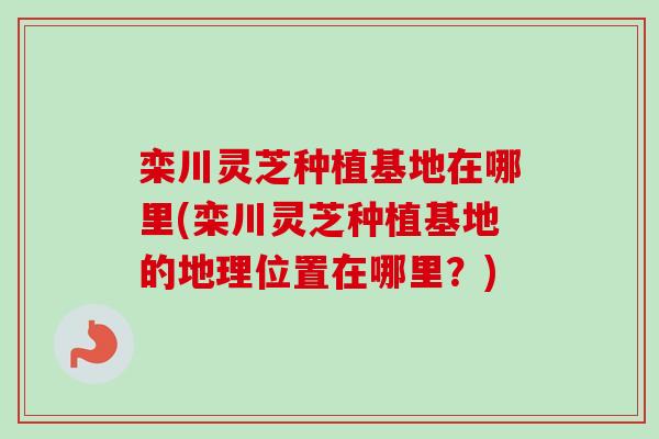 栾川灵芝种植基地在哪里(栾川灵芝种植基地的地理位置在哪里？)