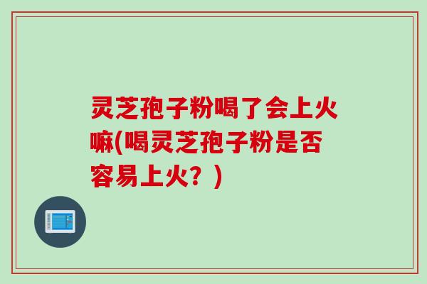 灵芝孢子粉喝了会上火嘛(喝灵芝孢子粉是否容易上火？)