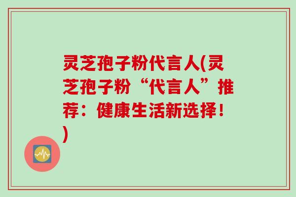 灵芝孢子粉代言人(灵芝孢子粉“代言人”推荐：健康生活新选择！)