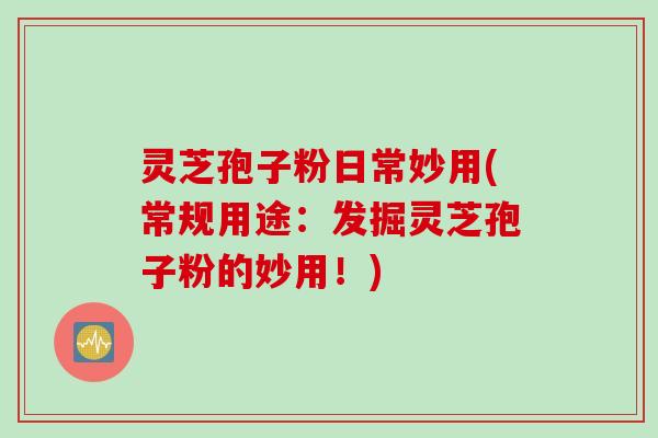 灵芝孢子粉日常妙用(常规用途：发掘灵芝孢子粉的妙用！)