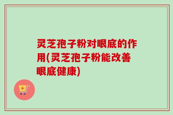 灵芝孢子粉对眼底的作用(灵芝孢子粉能改善眼底健康)