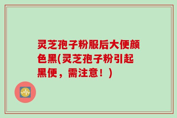 灵芝孢子粉服后大便颜色黑(灵芝孢子粉引起黑便，需注意！)