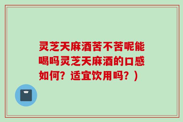 灵芝天麻酒苦不苦呢能喝吗灵芝天麻酒的口感如何？适宜饮用吗？)