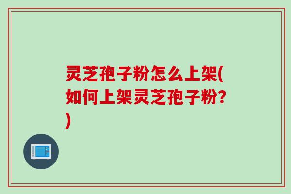 灵芝孢子粉怎么上架(如何上架灵芝孢子粉？)
