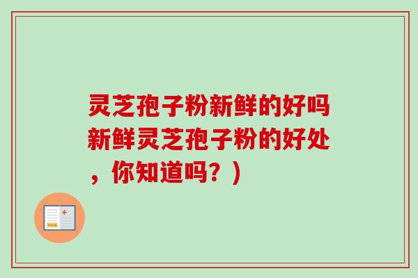 灵芝孢子粉新鲜的好吗新鲜灵芝孢子粉的好处，你知道吗？)