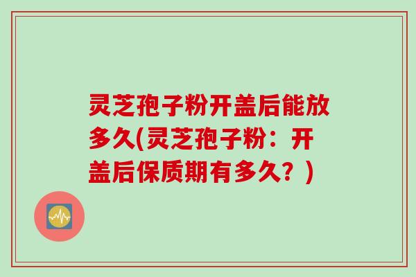 灵芝孢子粉开盖后能放多久(灵芝孢子粉：开盖后保质期有多久？)