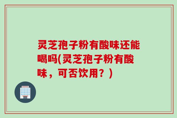 灵芝孢子粉有酸味还能喝吗(灵芝孢子粉有酸味，可否饮用？)