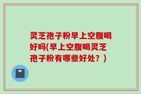灵芝孢子粉早上空腹喝好吗(早上空腹喝灵芝孢子粉有哪些好处？)