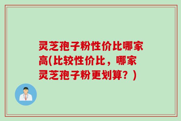 灵芝孢子粉性价比哪家高(比较性价比，哪家灵芝孢子粉更划算？)