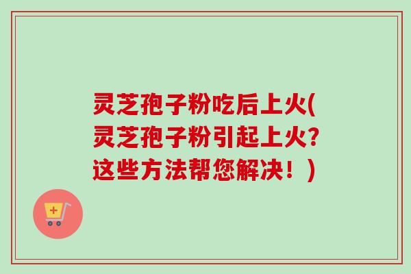 灵芝孢子粉吃后上火(灵芝孢子粉引起上火？这些方法帮您解决！)