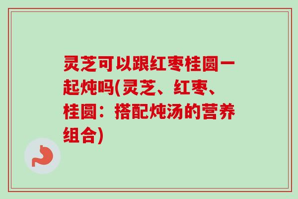 灵芝可以跟红枣桂圆一起炖吗(灵芝、红枣、桂圆：搭配炖汤的营养组合)