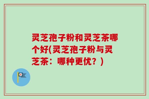 灵芝孢子粉和灵芝茶哪个好(灵芝孢子粉与灵芝茶：哪种更优？)