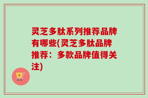 灵芝多肽系列推荐品牌有哪些(灵芝多肽品牌推荐：多款品牌值得关注)