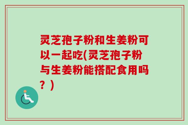 灵芝孢子粉和生姜粉可以一起吃(灵芝孢子粉与生姜粉能搭配食用吗？)
