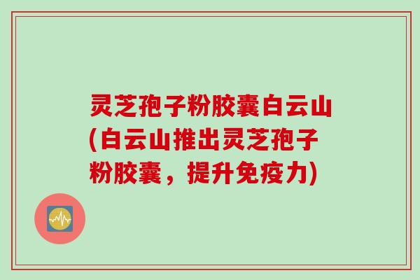 灵芝孢子粉胶囊白云山(白云山推出灵芝孢子粉胶囊，提升免疫力)