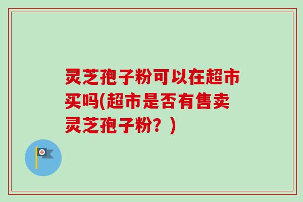 灵芝孢子粉可以在超市买吗(超市是否有售卖灵芝孢子粉？)