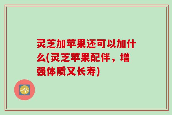 灵芝加苹果还可以加什么(灵芝苹果配伴，增强体质又长寿)
