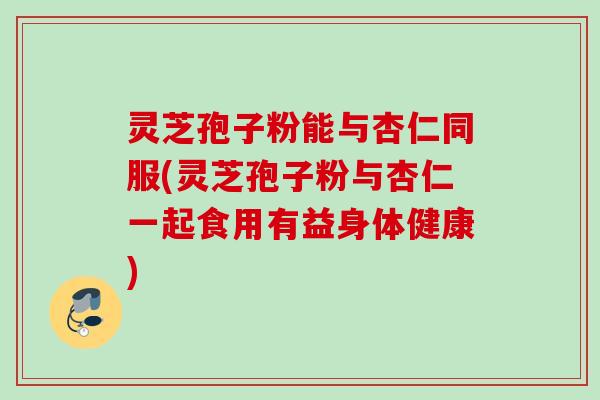 灵芝孢子粉能与杏仁同服(灵芝孢子粉与杏仁一起食用有益身体健康)