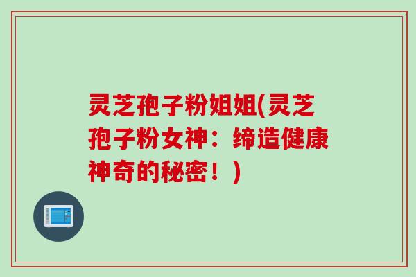 灵芝孢子粉姐姐(灵芝孢子粉女神：缔造健康神奇的秘密！)