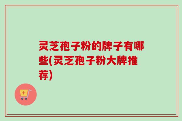 灵芝孢子粉的牌子有哪些(灵芝孢子粉大牌推荐)