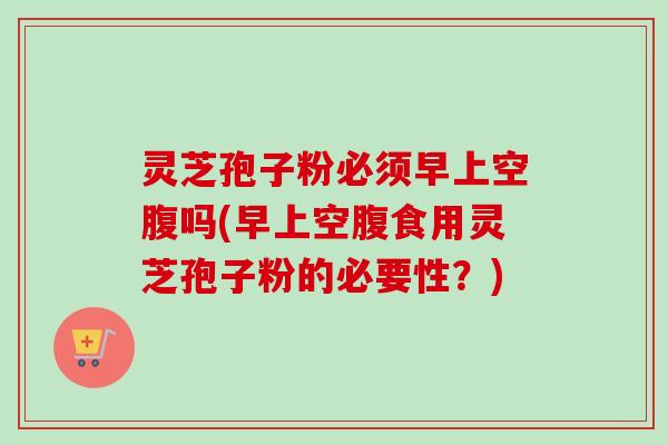 灵芝孢子粉必须早上空腹吗(早上空腹食用灵芝孢子粉的必要性？)