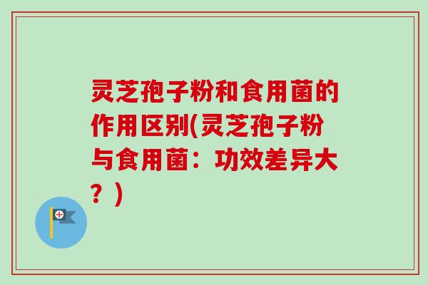 灵芝孢子粉和食用菌的作用区别(灵芝孢子粉与食用菌：功效差异大？)