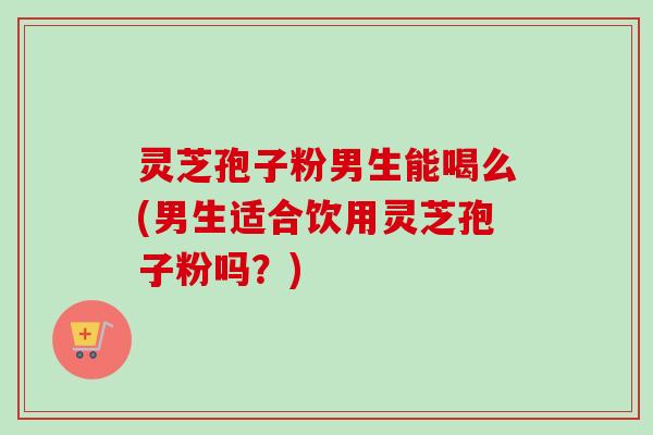 灵芝孢子粉男生能喝么(男生适合饮用灵芝孢子粉吗？)