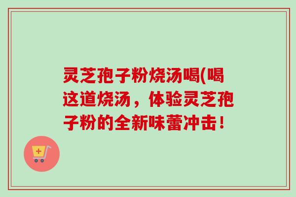 灵芝孢子粉烧汤喝(喝这道烧汤，体验灵芝孢子粉的全新味蕾冲击！