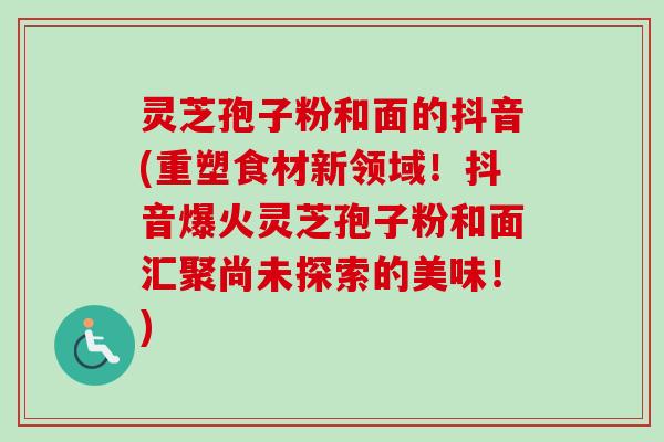 灵芝孢子粉和面的抖音(重塑食材新领域！抖音爆火灵芝孢子粉和面汇聚尚未探索的美味！)