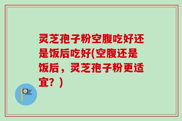 灵芝孢子粉空腹吃好还是饭后吃好(空腹还是饭后，灵芝孢子粉更适宜？)