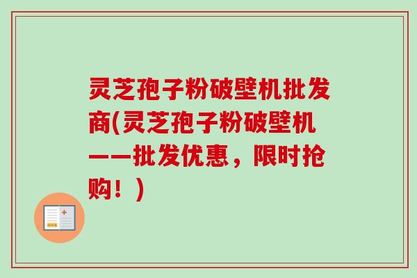 灵芝孢子粉破壁机批发商(灵芝孢子粉破壁机——批发优惠，限时抢购！)