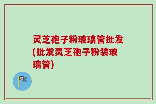 灵芝孢子粉玻璃管批发(批发灵芝孢子粉装玻璃管)