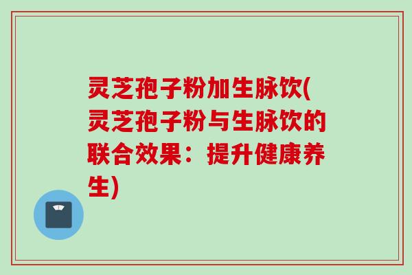 灵芝孢子粉加生脉饮(灵芝孢子粉与生脉饮的联合效果：提升健康养生)