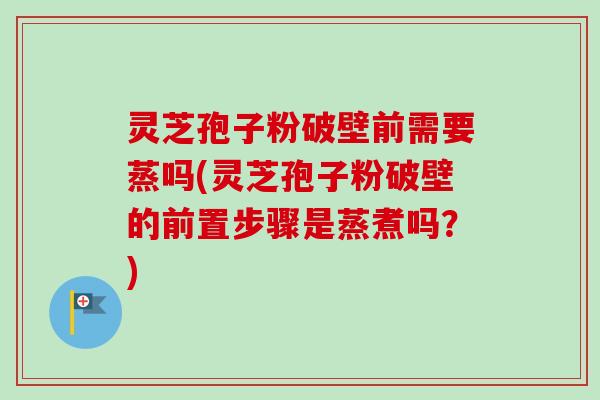 灵芝孢子粉破壁前需要蒸吗(灵芝孢子粉破壁的前置步骤是蒸煮吗？)