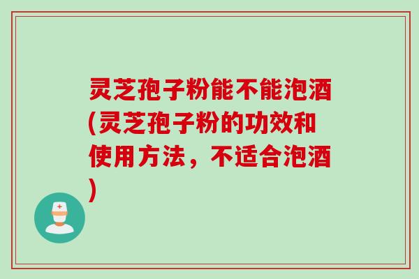 灵芝孢子粉能不能泡酒(灵芝孢子粉的功效和使用方法，不适合泡酒)