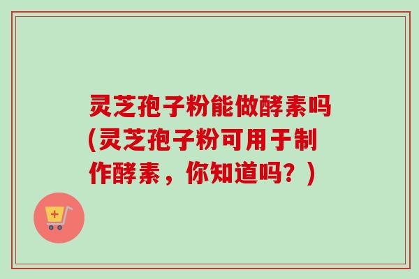 灵芝孢子粉能做酵素吗(灵芝孢子粉可用于制作酵素，你知道吗？)