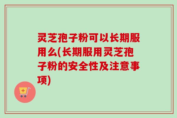 灵芝孢子粉可以长期服用么(长期服用灵芝孢子粉的安全性及注意事项)