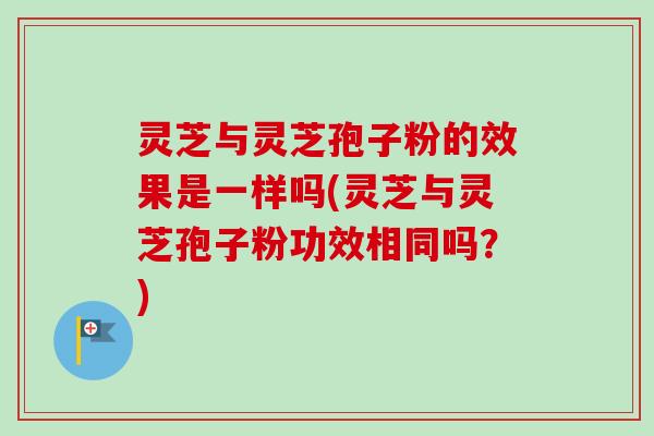 灵芝与灵芝孢子粉的效果是一样吗(灵芝与灵芝孢子粉功效相同吗？)