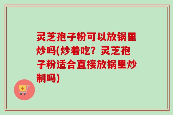灵芝孢子粉可以放锅里炒吗(炒着吃？灵芝孢子粉适合直接放锅里炒制吗)
