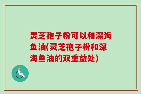 灵芝孢子粉可以和深海鱼油(灵芝孢子粉和深海鱼油的双重益处)