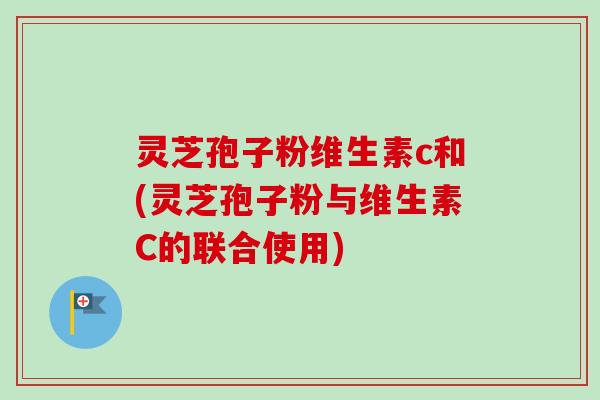 灵芝孢子粉维生素c和(灵芝孢子粉与维生素C的联合使用)