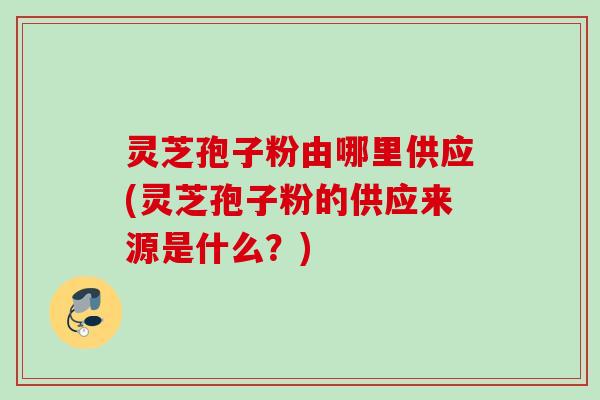 灵芝孢子粉由哪里供应(灵芝孢子粉的供应来源是什么？)