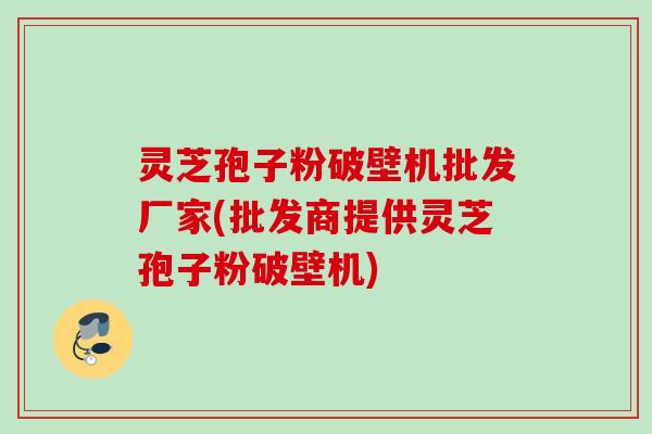 灵芝孢子粉破壁机批发厂家(批发商提供灵芝孢子粉破壁机)
