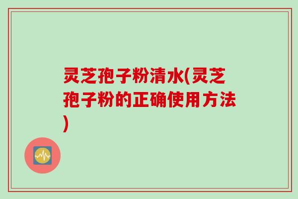 灵芝孢子粉清水(灵芝孢子粉的正确使用方法)