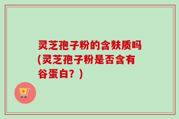 灵芝孢子粉的含麸质吗(灵芝孢子粉是否含有谷蛋白？)
