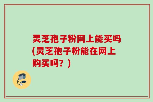 灵芝孢子粉网上能买吗(灵芝孢子粉能在网上购买吗？)