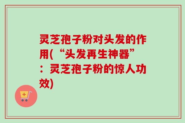 灵芝孢子粉对头发的作用(“头发再生神器”：灵芝孢子粉的惊人功效)