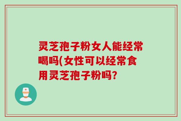 灵芝孢子粉女人能经常喝吗(女性可以经常食用灵芝孢子粉吗？
