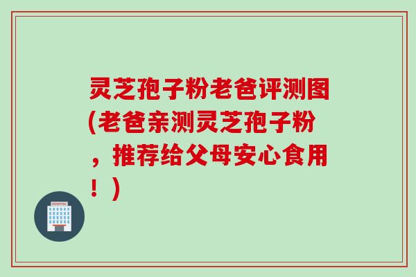 灵芝孢子粉老爸评测图(老爸亲测灵芝孢子粉，推荐给父母安心食用！)