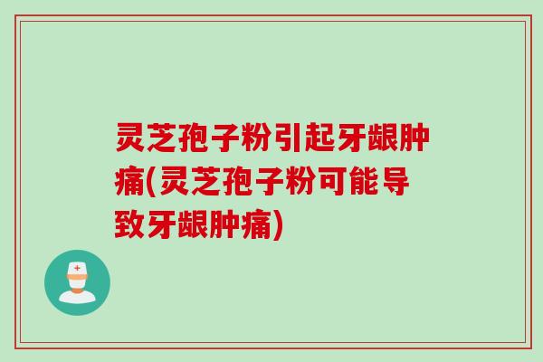 灵芝孢子粉引起牙龈肿痛(灵芝孢子粉可能导致牙龈肿痛)